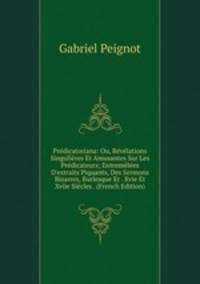 Pr?dicatoriana: Ou, R?v?lations Singuli?res Et Amusantes Sur Les Pr?dicateurs; Entrem?l?es D'extraits Piquants, Des Sermons Bizarres, Burlesque Et . Xvie Et Xviie Si?cles . (French Edition)