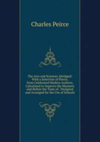 The Arts and Sciences Abridged: With a Selection of Pieces, from Celebrated Modern Authors, Calculated to Improve the Manners and Refine the Taste of . Designed and Arranged for the Use of Schools