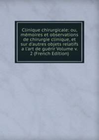 Clinique chirurgicale: ou, m?moires et observations de chirurgie clinique, et sur d'autres objets relatifs a l'art de gu?rir Volume v. 2 (French Edition)