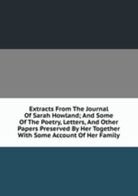 Extracts From The Journal Of Sarah Howland; And Some Of The Poetry, Letters, And Other Papers Preserved By Her Together With Some Account Of Her Family