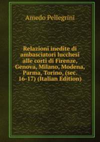 Relazioni inedite di ambasciatori lucchesi alle corti di Firenze, Genova, Milano, Modena, Parma, Torino, (sec. 16-17) (Italian Edition)