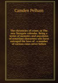 The chronicles of crime, or The new Newgate calendar. Being a series of memoirs and anecdotes of notorious characters who have outraged the laws of . a number of curious cases never before