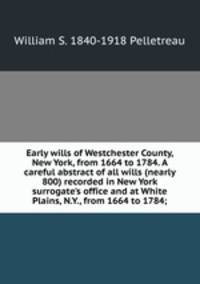 Early wills of Westchester County, New York, from 1664 to 1784. A careful abstract of all wills (nearly 800) recorded in New York surrogate's office and at White Plains, N.Y., from 1664 to 1784;