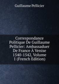 Correspondance Politique De Guillaume Pellicier: Ambassaduer De France A Venise 1540-1542, Volume 1 (French Edition)