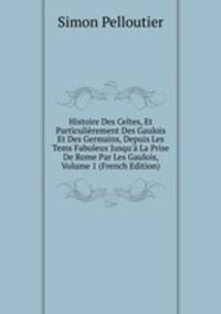 Histoire Des Celtes, Et Particuli?rement Des Gaulois Et Des Germains, Depuis Les Tems Fabuleux Jusqu'? La Prise De Rome Par Les Gaulois, Volume 1 (French Edition)