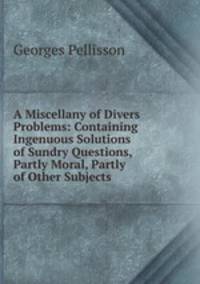 A Miscellany of Divers Problems: Containing Ingenuous Solutions of Sundry Questions, Partly Moral, Partly of Other Subjects