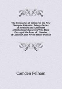 The Chronicles of Crime: Or the New Newgate Calendar. Being a Series of Memoirs and Anecdotes of Notorious Characters Who Have Outraged the Laws of . Number of Curious Cases Never Before Publish