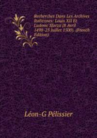 Recherches Dans Les Archives Italiennes: Louis XII Et Ludovic Sforza (8 Avril 1498-23 Juillet 1500). (French Edition)