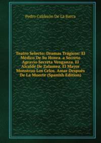 Teatro Selecto: Dramas Tragicos: El Medico De Su Honra. a Secreto Agravio Secreta Venganza. El Alcalde De Zalamea. El Mayor Monstruo Los Celos. Amar Despues De La Muerte (Spanish Edition)
