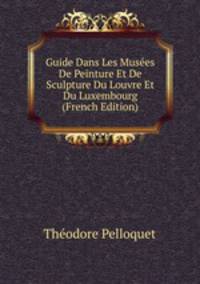 Guide Dans Les Musees De Peinture Et De Sculpture Du Louvre Et Du Luxembourg (French Edition)