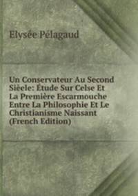 Un Conservateur Au Second Sieele: Etude Sur Celse Et La Premiere Escarmouche Entre La Philosophie Et Le Christianisme Naissant (French Edition)