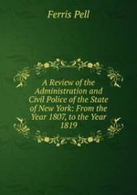 A Review of the Administration and Civil Police of the State of New York: From the Year 1807, to the Year 1819