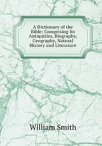 A Dictionary of the Bible: Comprising Its Antiquities, Biography, Geography, Natural History and Literature