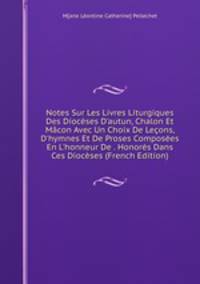 Notes Sur Les Livres Liturgiques Des Dioc?ses D'autun, Chalon Et M?con Avec Un Choix De Le?ons, D'hymnes Et De Proses Compos?es En L'honneur De . Honor?s Dans Ces Dioc?ses (French Edition)
