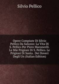 Opere Compiute Di Silvio Pellico Da Saluzzo: La Vita Di S. Pellico Per Piero Maroncelli. Le Mie Prigioni Di S. Pellico. Le Prigioni Di Santa . Dei Doveri Degli Un (Italian Edition)