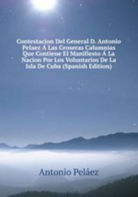 Contestacion Del General D. Antonio Pelaez A Las Groseras Calumnias Que Contiene El Manifiesto A La Nacion Por Los Voluntarios De La Isla De Cuba (Spanish Edition)