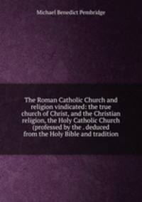 The Roman Catholic Church and religion vindicated: the true church of Christ, and the Christian religion, the Holy Catholic Church (professed by the . deduced from the Holy Bible and tradition