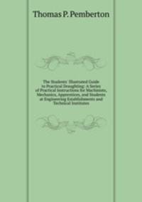The Students' Illustrated Guide to Practical Draughting: A Series of Practical Instructions for Machinists, Mechanics, Apprentices, and Students at Engineering Establishments and Technical Institutes