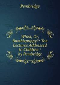 Whist, Or, Bumblepuppy?: Ten Lectures Addressed to Children / by Pembridge
