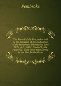 The Record of the Procession and of the Exercises at the Dedication of the Monument Wednesday, June 12Th, A.D., 1889: Erected by the People of . That Town Who Served in the War for the Prese