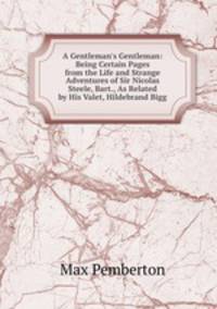 A Gentleman's Gentleman: Being Certain Pages from the Life and Strange Adventures of Sir Nicolas Steele, Bart., As Related by His Valet, Hildebrand Bigg