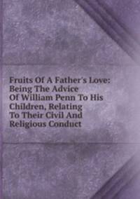 Fruits Of A Father's Love: Being The Advice Of William Penn To His Children, Relating To Their Civil And Religious Conduct