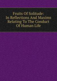 Fruits Of Solitude: In Reflections And Maxims Relating To The Conduct Of Human Life