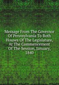 Message From The Governor Of Pennsylvania To Both Houses Of The Legislature, At The Commencement Of The Session, January, 1840