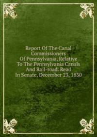 Report Of The Canal Commissioners Of Pennsylvania, Relative To The Pennsylvania Canals And Rail-road. Read In Senate, December 23, 1830