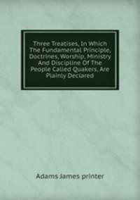 Three Treatises, In Which The Fundamental Principle, Doctrines, Worship, Ministry And Discipline Of The People Called Quakers, Are Plainly Declared