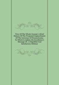 View Of The Whole Ground. A Brief History Of The Proposed Impeachment Of The Governor Of Pennsylvania; To Which Is Added, His Excellency's Message Of . A Dignified And Satisfactory Defence