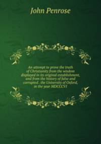 An attempt to prove the truth of Christianity from the wisdom displayed in its original establishment, and from the history of false and corrupted . the University of Oxford, in the year MDCCCVI