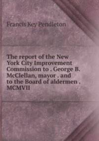 The report of the New York City Improvement Commission to . George B. McClellan, mayor . and to the Board of aldermen . MCMVII
