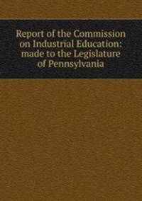 Report of the Commission on Industrial Education: made to the Legislature of Pennsylvania