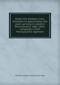 Under the Maltese cross, Antietam to Appomattox, the loyal uprising in western Pennsylvania, 1861-1865; campaigns 155th Pennsylvania regiment