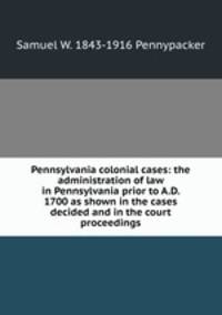 Pennsylvania colonial cases: the administration of law in Pennsylvania prior to A.D. 1700 as shown in the cases decided and in the court proceedings