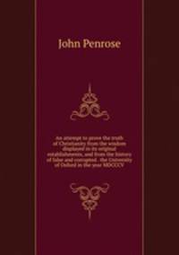 An attempt to prove the truth of Christianity from the wisdom displayed in its original establishments, and from the history of false and corrupted . the University of Oxford in the year MDCCCV