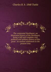 The centennial Northwest: an illustrated history of the Northwest, being a full and complete civil, political and military history of this great . its earliest settlement to the present time