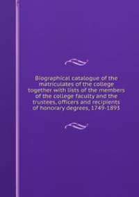 Biographical catalogue of the matriculates of the college together with lists of the members of the college faculty and the trustees, officers and recipients of honorary degrees, 1749-1893