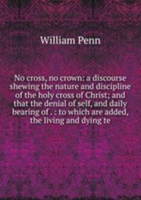 No cross, no crown: a discourse shewing the nature and discipline of the holy cross of Christ; and that the denial of self, and daily bearing of . : to which are added, the living and dying te