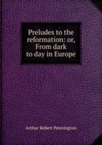 Preludes to the reformation: or, From dark to day in Europe