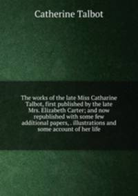 The works of the late Miss Catharine Talbot, first published by the late Mrs. Elizabeth Carter; and now republished with some few additional papers, . illustrations and some account of her life