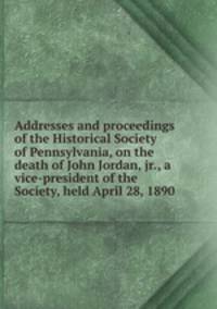 Addresses and proceedings of the Historical Society of Pennsylvania, on the death of John Jordan, jr., a vice-president of the Society, held April 28, 1890
