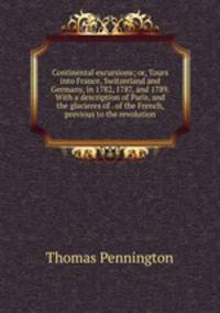 Continental excursions; or, Tours into France, Switzerland and Germany, in 1782, 1787, and 1789. With a description of Paris, and the glacieres of . of the French, previous to the revolution