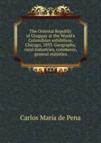 The Oriental Republic of Uruguay at the World's Columibian exhibition, Chicago, 1893. Geography, rural industries, commerce, general statistics