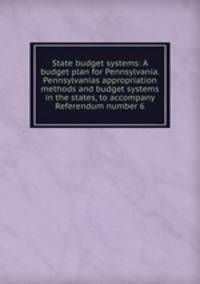 State budget systems: A budget plan for Pennsylvania. Pennsylvanias appropriation methods and budget systems in the states, to accompany Referendum number 6