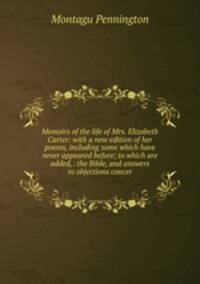 Memoirs of the life of Mrs. Elizabeth Carter: with a new edition of her poems, including some which have never appeared before; to which are added, . the Bible, and answers to objections concer