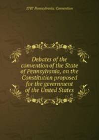 Debates of the convention of the State of Pennsylvania, on the Constitution proposed for the government of the United States