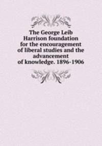 The George Leib Harrison foundation for the encouragement of liberal studies and the advancement of knowledge. 1896-1906