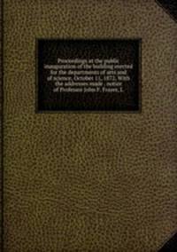 Proceedings at the public inauguration of the building erected for the departments of arts and of science, October 11, 1872. With the addresses made . notice of Professor John F. Frazer, L